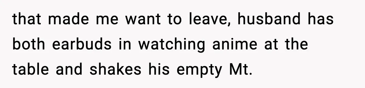 that made me want to leave, husband has both earbuds in watching anime at the table and shakes his empty Mt.