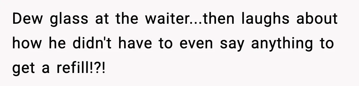 Dew glass at the waiter...then laughs about how he didn't have to even say anything to get a refill!?!