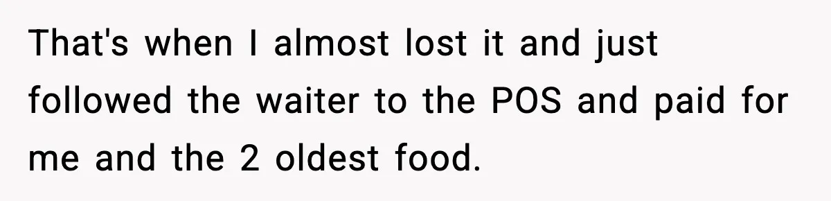 That's when I almost lost it and just followed the waiter to the POS and paid for me and the 2 oldest food.