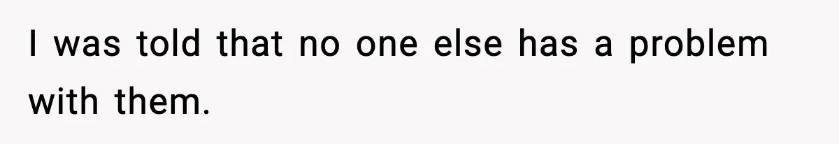 I was told that no one else has a problem with them.