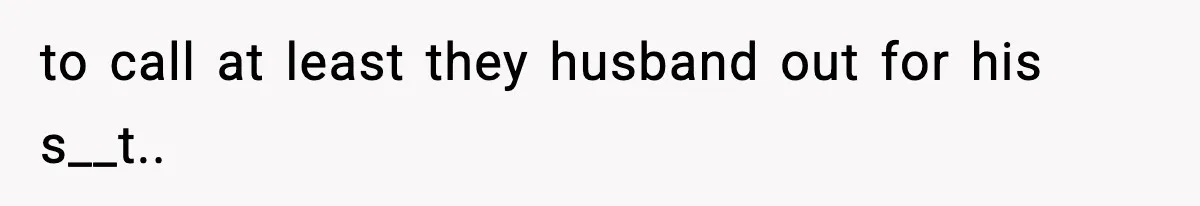 to call at least they husband out for his s__t..