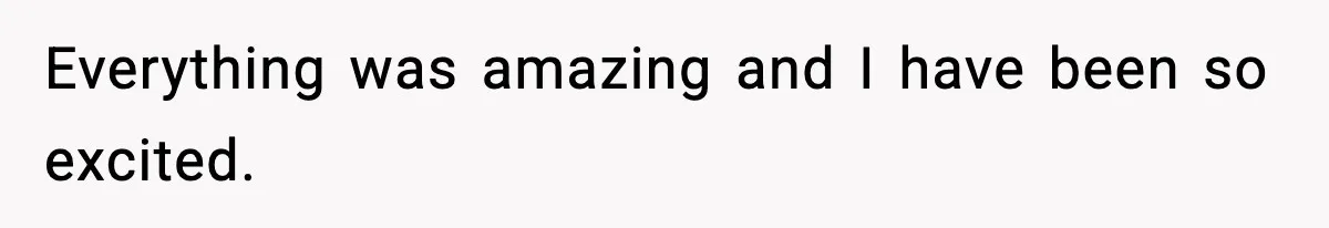 Everything was amazing and I have been so excited.