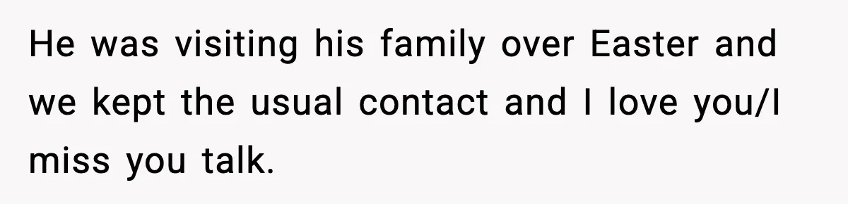 He was visiting his family over Easter and we kept the usual contact and I love you/I miss you talk.