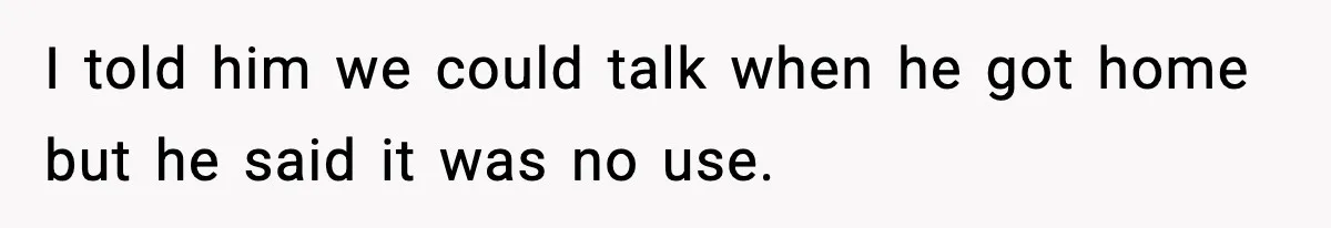 I told him we could talk when he got home but he said it was no use.