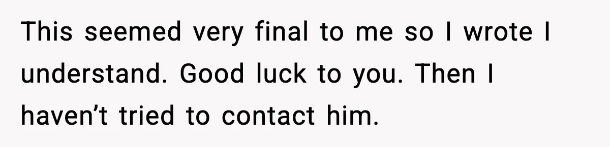 This seemed very final to me so I wrote I understand. Good luck to you. Then I haven’t tried to contact him.