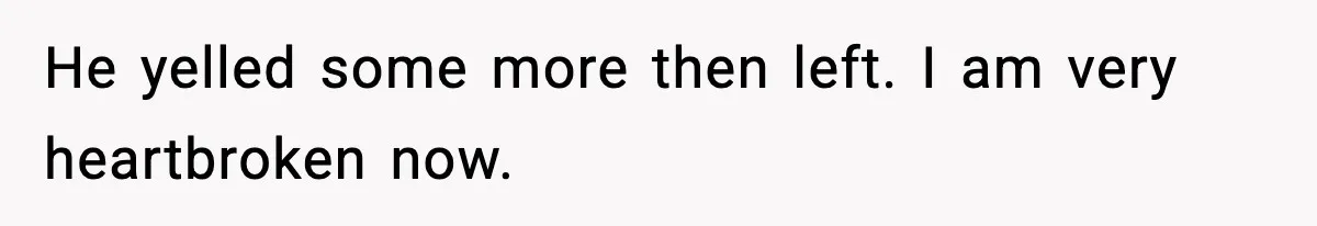 He yelled some more then left. I am very heartbroken now.