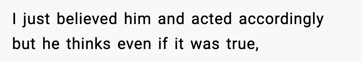 I just believed him and acted accordingly but he thinks even if it was true,