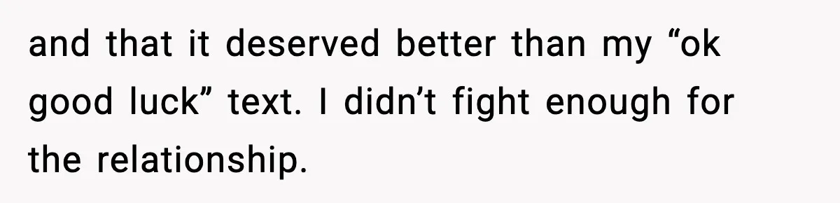 and that it deserved better than my “ok good luck” text. I didn’t fight enough for the relationship.