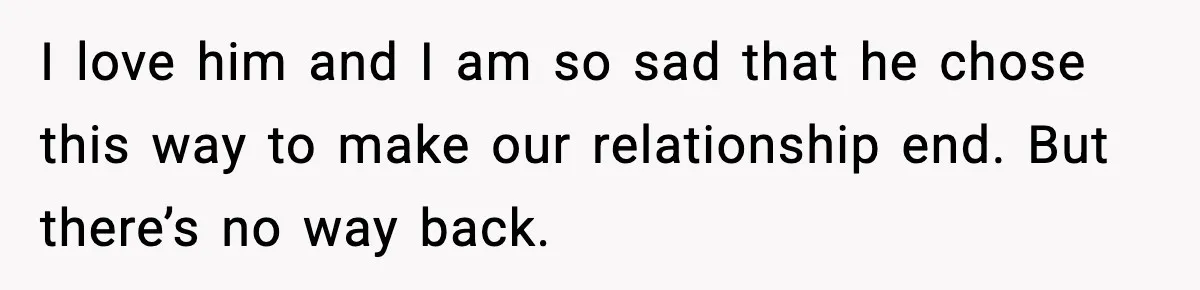 I love him and I am so sad that he chose this way to make our relationship end. But there’s no way back.