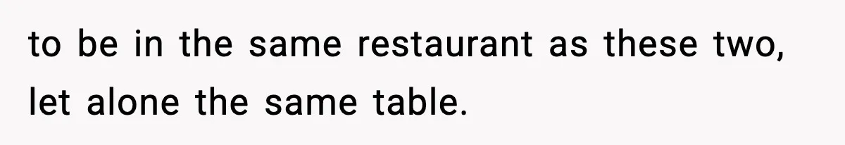 to be in the same restaurant as these two, let alone the same table.