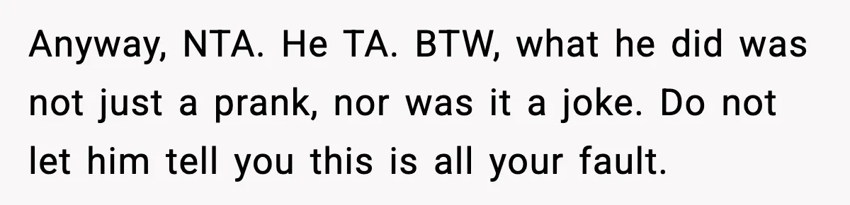 Anyway, NTA. He TA. BTW, what he did was not just a prank, nor was it a joke. Do not let him tell you this is all your fault.