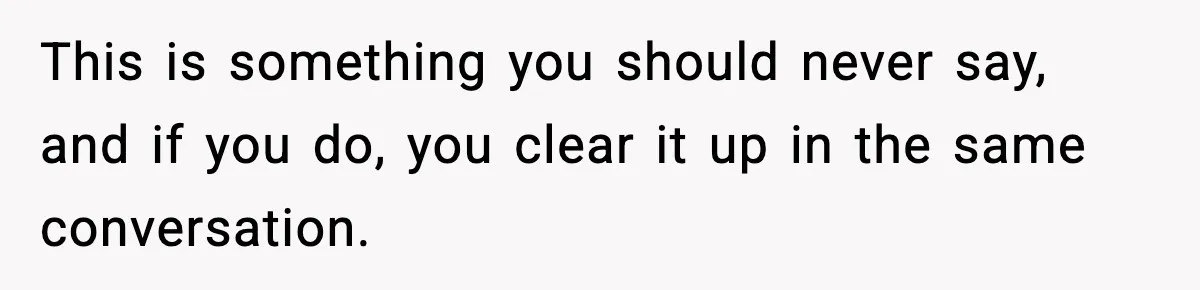 This is something you should never say, and if you do, you clear it up in the same conversation.