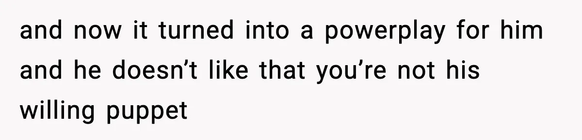 and now it turned into a powerplay for him and he doesn’t like that you’re not his willing puppet