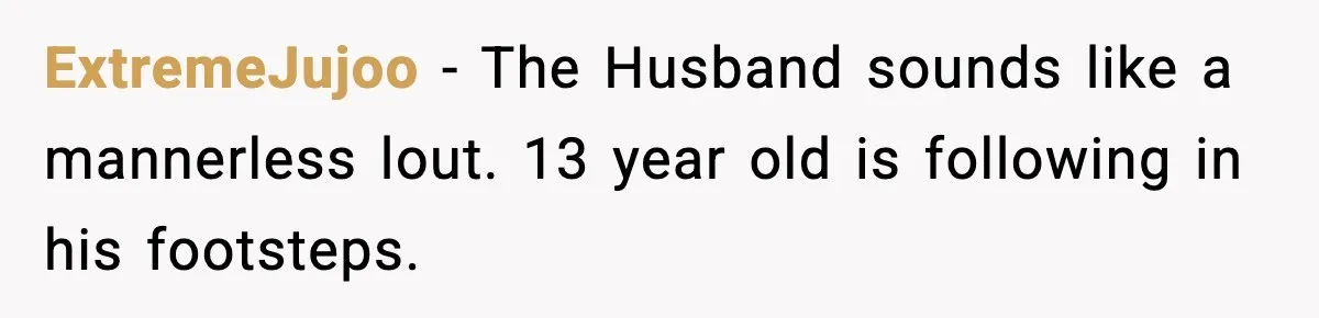ExtremeJujoo − The Husband sounds like a mannerless lout. 13 year old is following in his footsteps.