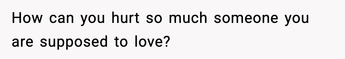 How can you hurt so much someone you are supposed to love?