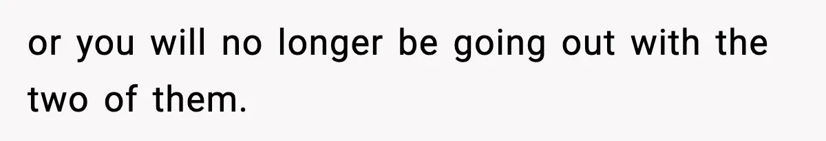 or you will no longer be going out with the two of them.