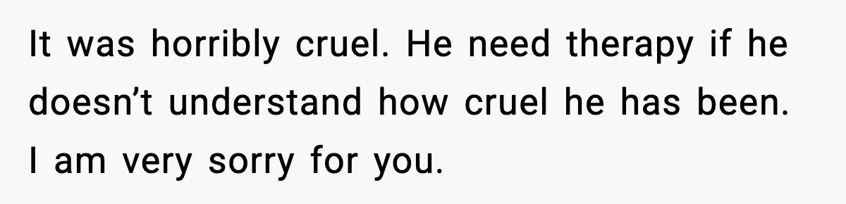 It was horribly cruel. He need therapy if he doesn’t understand how cruel he has been. I am very sorry for you.