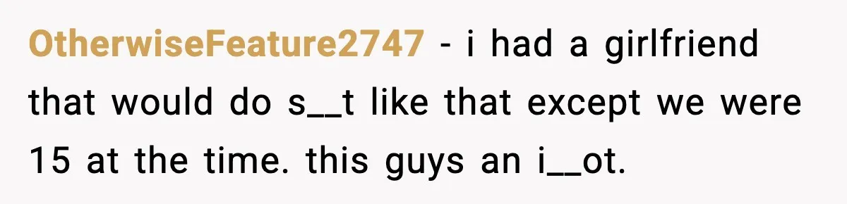 OtherwiseFeature2747 − i had a girlfriend that would do s__t like that except we were 15 at the time. this guys an i__ot.