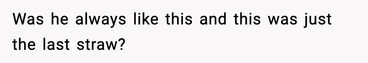 Was he always like this and this was just the last straw?