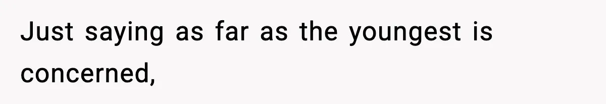 Just saying as far as the youngest is concerned,