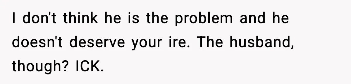 I don't think he is the problem and he doesn't deserve your ire. The husband, though? ICK.