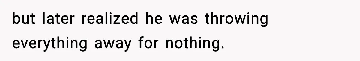 but later realized he was throwing everything away for nothing.