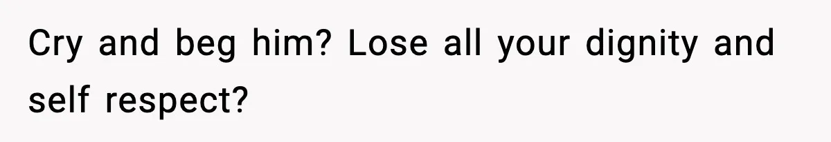 Cry and beg him? Lose all your dignity and self respect?