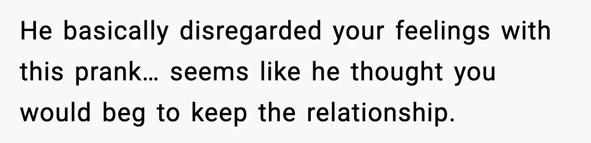 He basically disregarded your feelings with this prank… seems like he thought you would beg to keep the relationship.