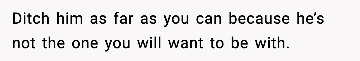 Ditch him as far as you can because he’s not the one you will want to be with.