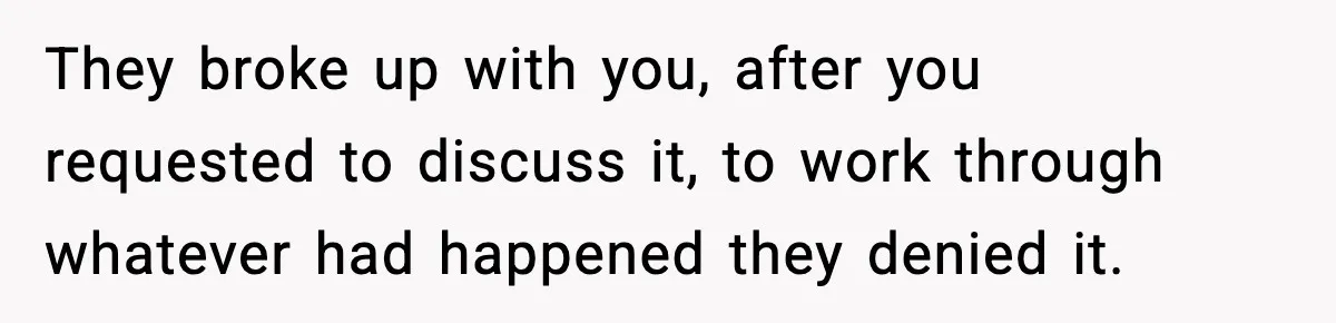 They broke up with you, after you requested to discuss it, to work through whatever had happened they denied it.