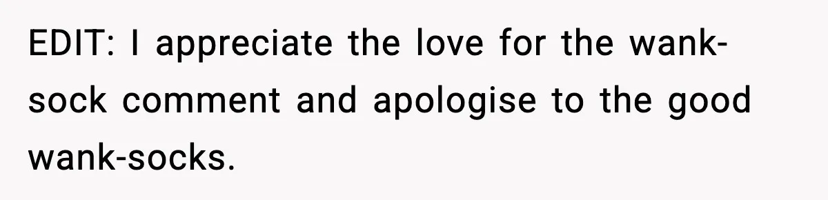 EDIT: I appreciate the love for the wank-sock comment and apologise to the good wank-socks.