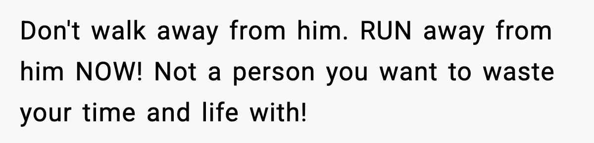 Don't walk away from him. RUN away from him NOW! Not a person you want to waste your time and life with!