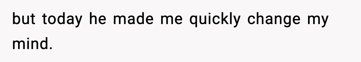 but today he made me quickly change my mind.