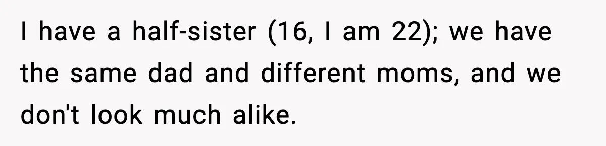 I have a half-sister (16, I am 22); we have the same dad and different moms, and we don't look much alike.