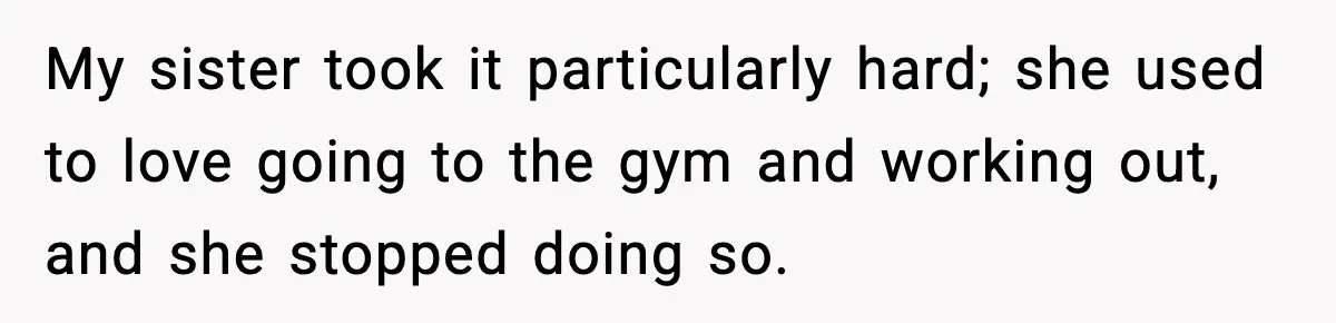 My sister took it particularly hard; she used to love going to the gym and working out, and she stopped doing so.