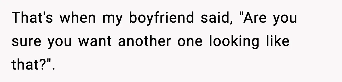 That's when my boyfriend said, "Are you sure you want another one looking like that?".