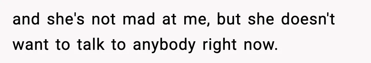 and she's not mad at me, but she doesn't want to talk to anybody right now.