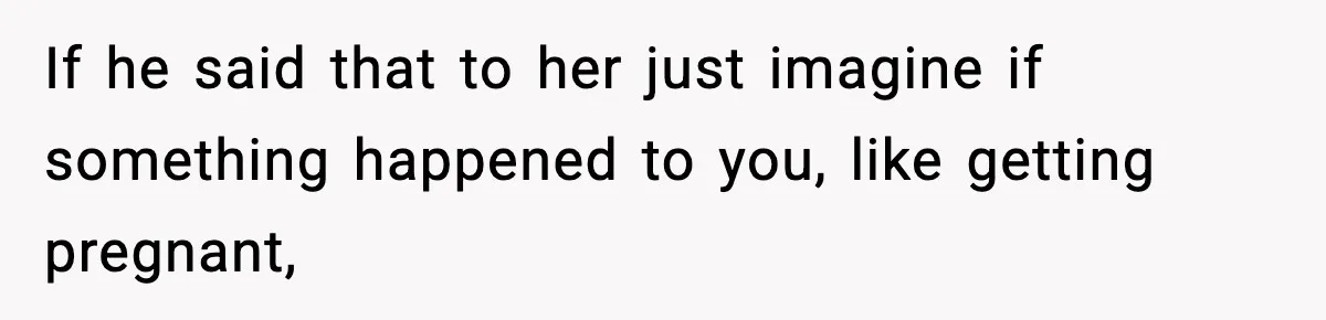 If he said that to her just imagine if something happened to you, like getting pregnant,