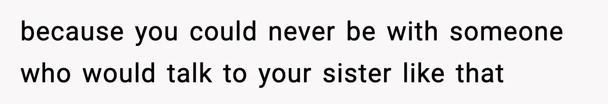 because you could never be with someone who would talk to your sister like that