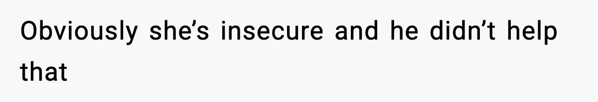 Obviously she’s insecure and he didn’t help that