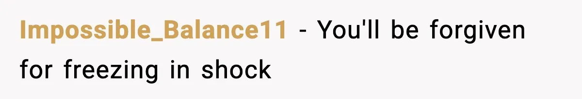 Impossible_Balance11 − You'll be forgiven for freezing in shock