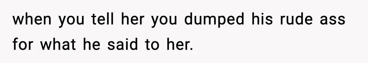 when you tell her you dumped his rude ass for what he said to her.