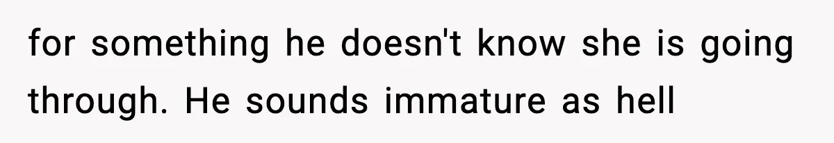 for something he doesn't know she is going through. He sounds immature as hell