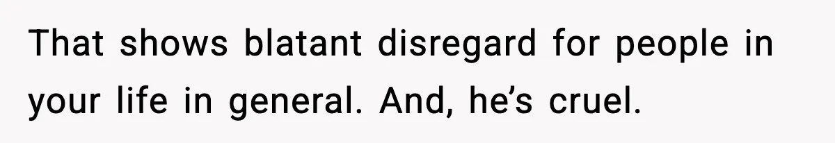 That shows blatant disregard for people in your life in general. And, he’s cruel.