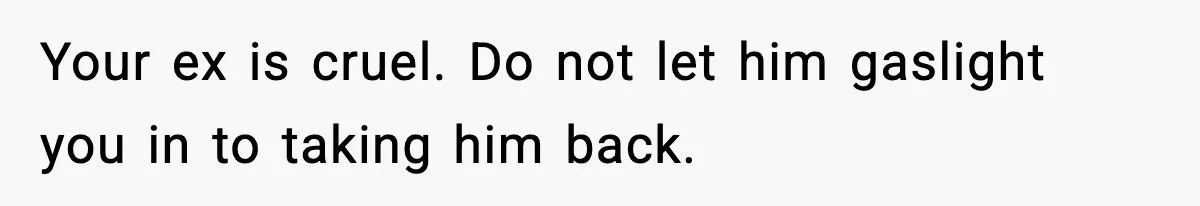 Your ex is cruel. Do not let him gaslight you in to taking him back.