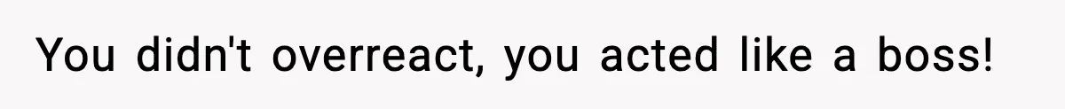 You didn't overreact, you acted like a boss!