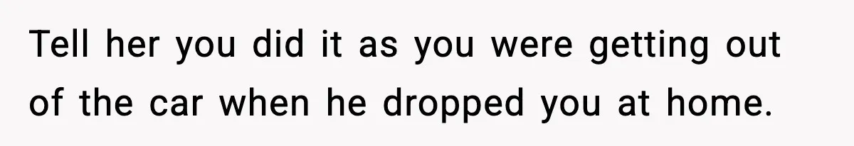 Tell her you did it as you were getting out of the car when he dropped you at home.