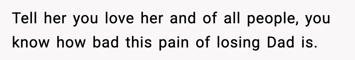 Tell her you love her and of all people, you know how bad this pain of losing Dad is.