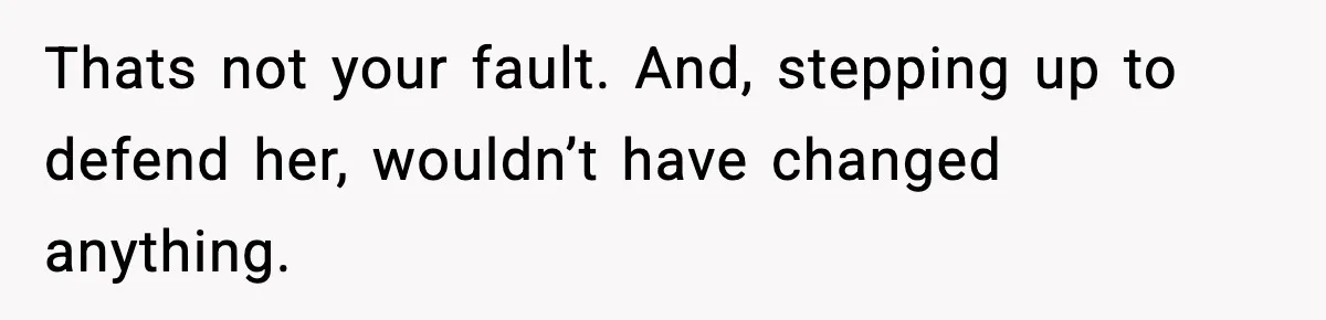 Thats not your fault. And, stepping up to defend her, wouldn’t have changed anything.