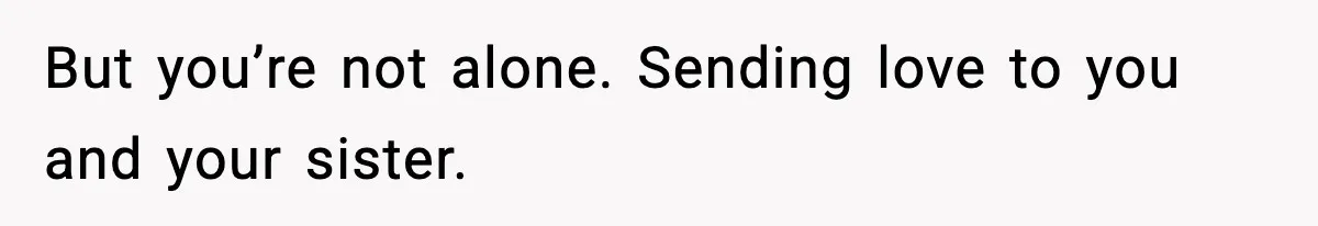 But you’re not alone. Sending love to you and your sister.